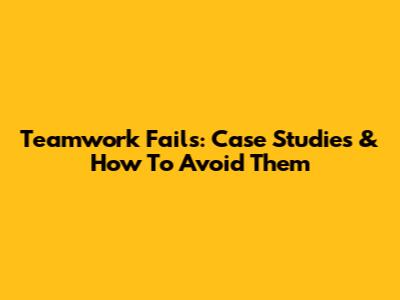 Teamwork Fails: Case Studies & How To Avoid Them