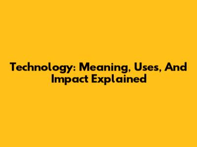 Technology: Meaning, Uses, And Impact Explained