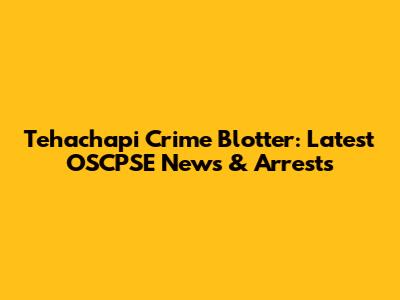 Tehachapi Crime Blotter: Latest OSCPSE News & Arrests