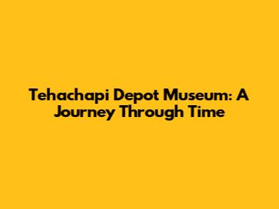 Tehachapi Depot Museum: A Journey Through Time