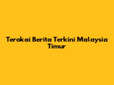 Terokai Berita Terkini Malaysia Timur
