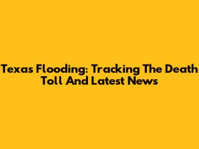 Texas Flooding: Tracking The Death Toll And Latest News