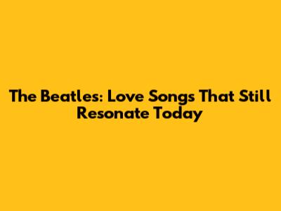 The Beatles: Love Songs That Still Resonate Today