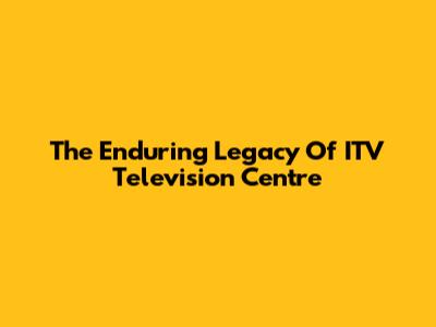 The Enduring Legacy Of ITV Television Centre
