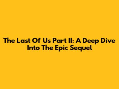 The Last Of Us Part II: A Deep Dive Into The Epic Sequel