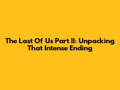 The Last Of Us Part II: Unpacking That Intense Ending