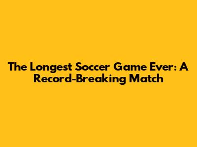 The Longest Soccer Game Ever: A Record-Breaking Match