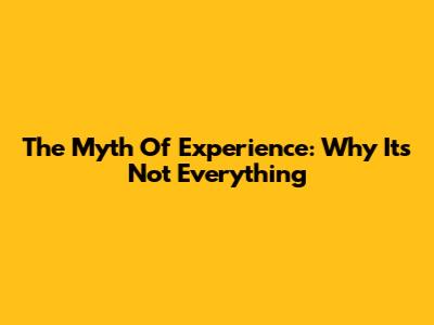 The Myth Of Experience: Why It's Not Everything