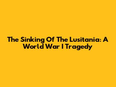 The Sinking Of The Lusitania: A World War I Tragedy