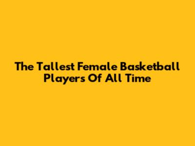 The Tallest Female Basketball Players Of All Time