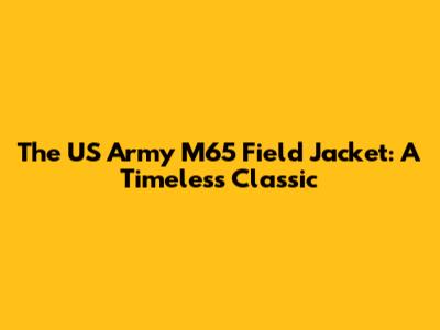 The US Army M65 Field Jacket: A Timeless Classic