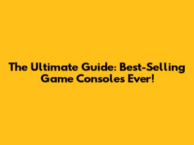 The Ultimate Guide: Best-Selling Game Consoles Ever!