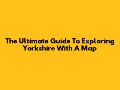 The Ultimate Guide To Exploring Yorkshire With A Map