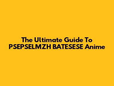 The Ultimate Guide To PSEPSELMZH BATESESE Anime