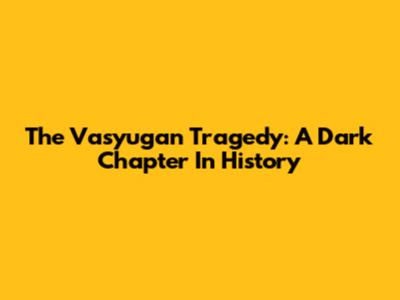 The Vasyugan Tragedy: A Dark Chapter In History