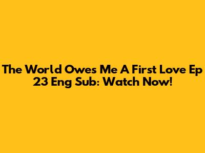 The World Owes Me A First Love Ep 23 Eng Sub: Watch Now!