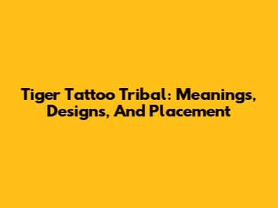 Tiger Tattoo Tribal: Meanings, Designs, And Placement