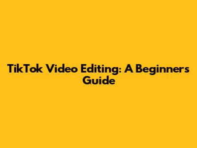 TikTok Video Editing: A Beginner's Guide