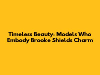 Timeless Beauty: Models Who Embody Brooke Shields' Charm