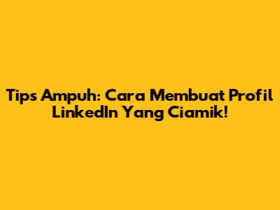 Tips Ampuh: Cara Membuat Profil LinkedIn Yang Ciamik!