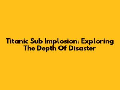Titanic Sub Implosion: Exploring The Depth Of Disaster