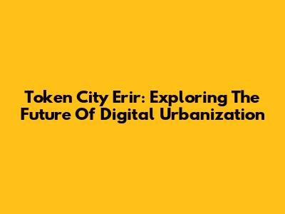 Token City Erir: Exploring The Future Of Digital Urbanization