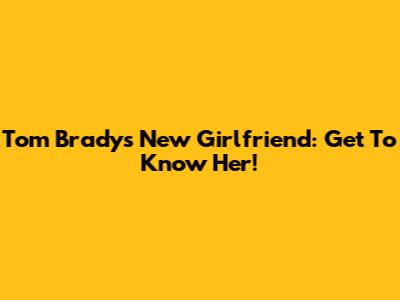 Tom Brady's New Girlfriend: Get To Know Her!