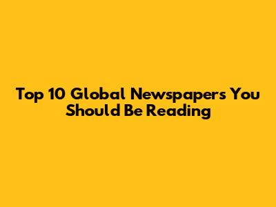 Top 10 Global Newspapers You Should Be Reading