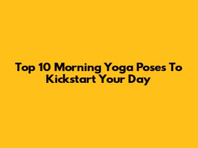 Top 10 Morning Yoga Poses To Kickstart Your Day