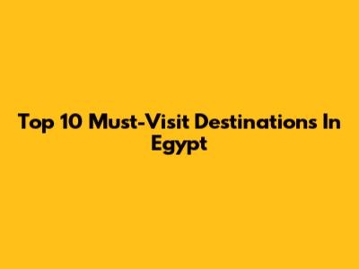 Top 10 Must-Visit Destinations In Egypt