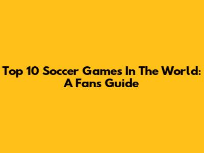 Top 10 Soccer Games In The World: A Fan's Guide