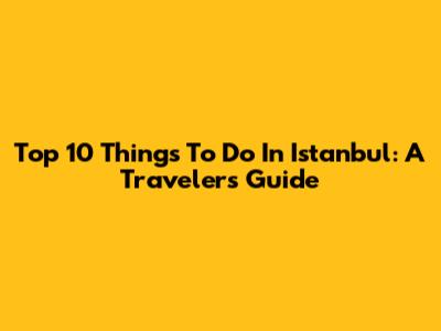 Top 10 Things To Do In Istanbul: A Traveler's Guide