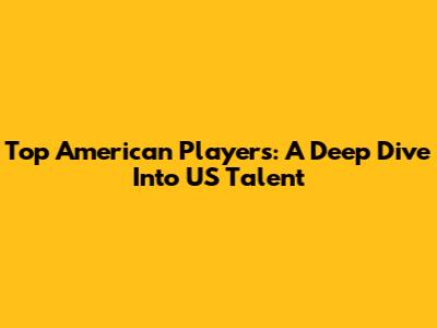 Top American Players: A Deep Dive Into US Talent