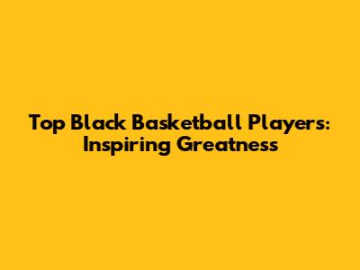 Top Black Basketball Players: Inspiring Greatness