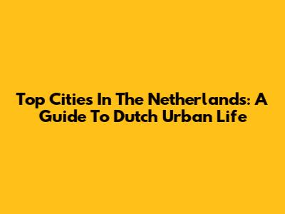 Top Cities In The Netherlands: A Guide To Dutch Urban Life