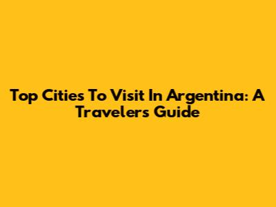 Top Cities To Visit In Argentina: A Traveler's Guide