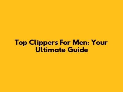 Top Clippers For Men: Your Ultimate Guide