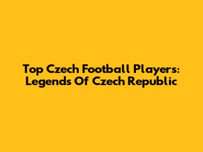 Top Czech Football Players: Legends Of Czech Republic