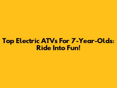 Top Electric ATVs For 7-Year-Olds: Ride Into Fun!