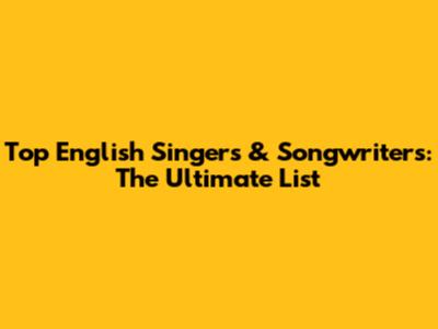 Top English Singers & Songwriters: The Ultimate List