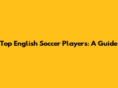 Top English Soccer Players: A Guide