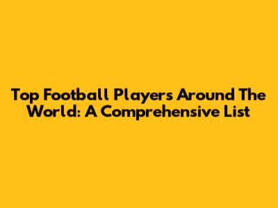 Top Football Players Around The World: A Comprehensive List