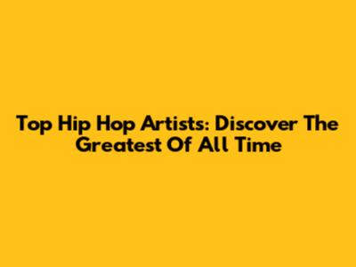 Top Hip Hop Artists: Discover The Greatest Of All Time
