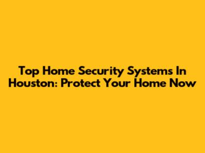 Top Home Security Systems In Houston: Protect Your Home Now