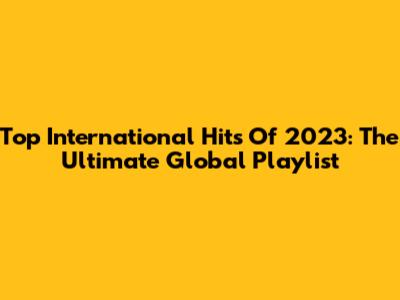 Top International Hits Of 2023: The Ultimate Global Playlist