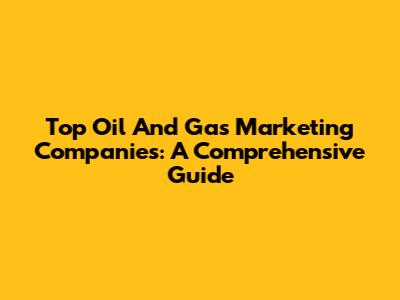 Top Oil And Gas Marketing Companies: A Comprehensive Guide