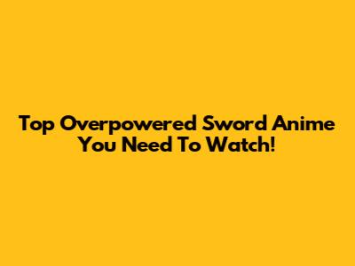 Top Overpowered Sword Anime You Need To Watch!
