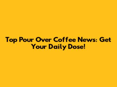 Top Pour Over Coffee News: Get Your Daily Dose!
