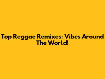 Top Reggae Remixes: Vibes Around The World!