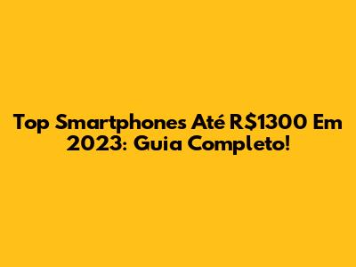 Top Smartphones Até R$1300 Em 2023: Guia Completo!